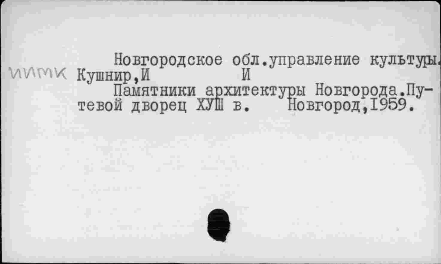 ﻿Новгородское обл.управление культура
Viva vox Кушнир,И	И
Памятники архитектуры Новгорода.Путевой дворец ХУПІ в. Новгород, 1959.